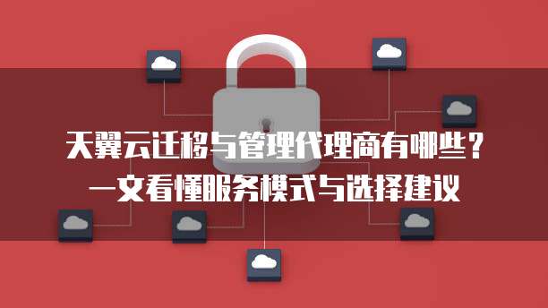 天翼云迁移与管理代理商有哪些？一文看懂服务模式与选择建议