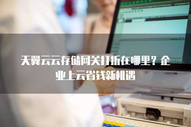 天翼云云存储网关打折在哪里?企业上云省钱新机遇