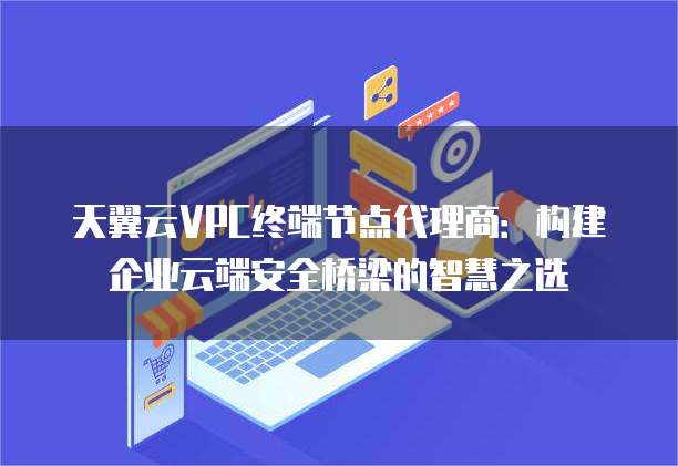 天翼云VPC终端节点代理商：构建企业云端安全桥梁的智慧之选