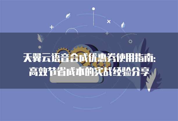 天翼云语音合成优惠券使用指南：高效节省成本的实战经验分享