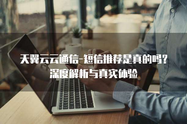天翼云云通信-短信推荐是真的吗？深度解析与真实体验
