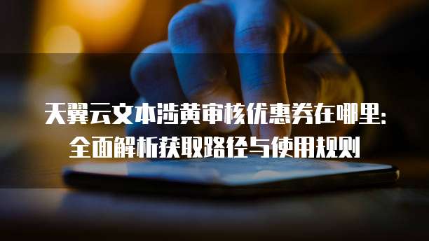 天翼云文本涉黄审核优惠券在哪里:全面解析获取路径与使用规则