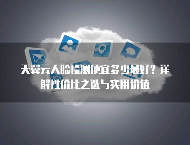 天翼云人脸检测便宜多少最好?详解性价比之选与实用价值