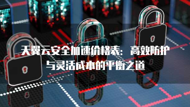 天翼云安全加速价格表:高效防护与灵活成本的平衡之道