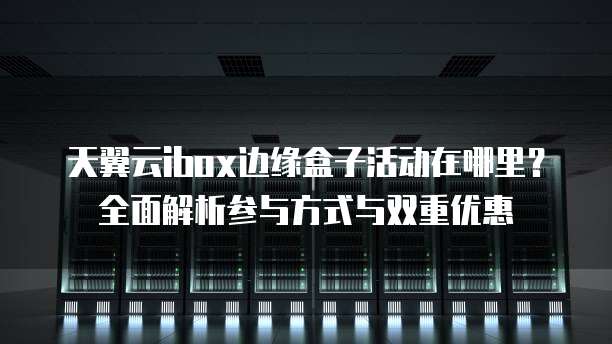 天翼云ibox边缘盒子活动在哪里?全面解析参与方式与双重优惠