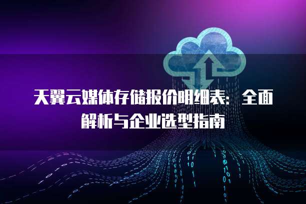 天翼云媒体存储报价明细表:全面解析与企业选型指南