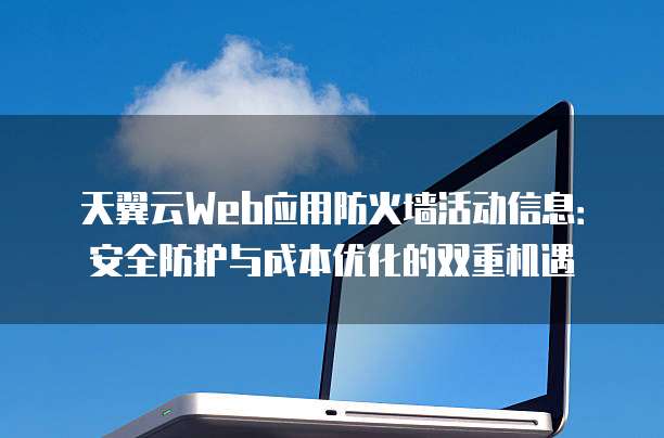 天翼云Web应用防火墙活动信息:安全防护与成本优化的双重机遇