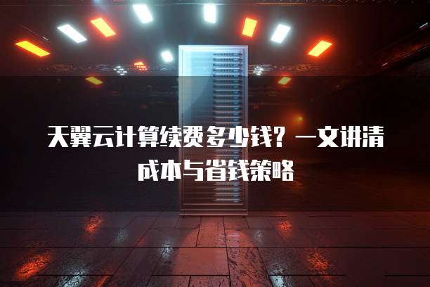 天翼云计算续费多少钱?一文讲清成本与省钱策略