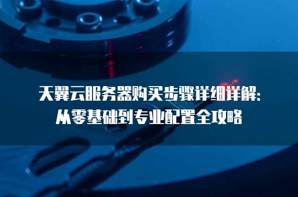 天翼云服务器购买步骤详细详解:从零基础到专业配置全攻略