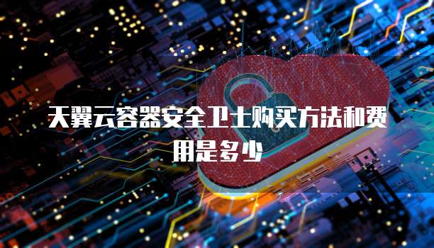 天翼云容器安全卫士购买方法和费用是多少