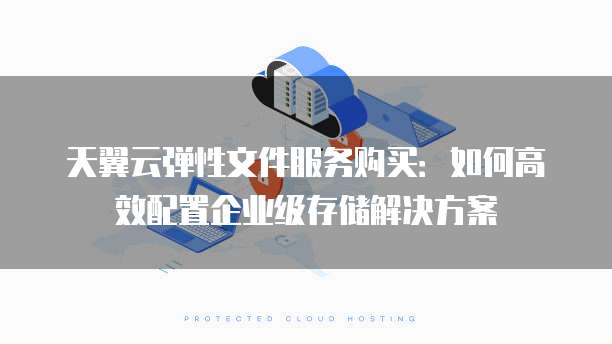 天翼云弹性文件服务购买:如何高效配置企业级存储解决方案