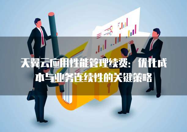 天翼云应用性能管理续费:优化成本与业务连续性的关键策略