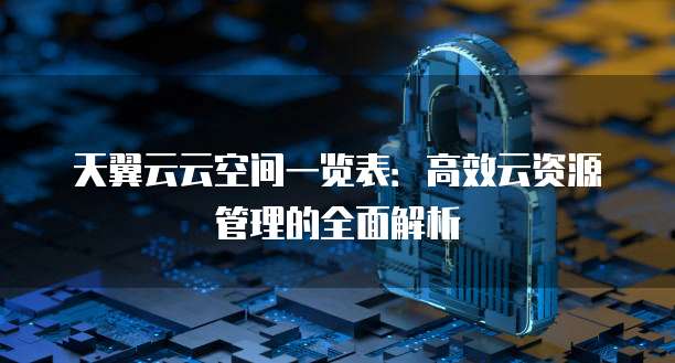 天翼云云空间一览表:高效云资源管理的全面解析