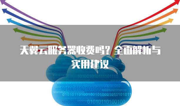 天翼云服务器收费吗?全面解析与实用建议