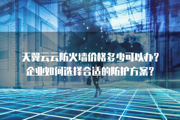 天翼云云防火墙价格多少可以办?企业如何选择合适的防护方案?