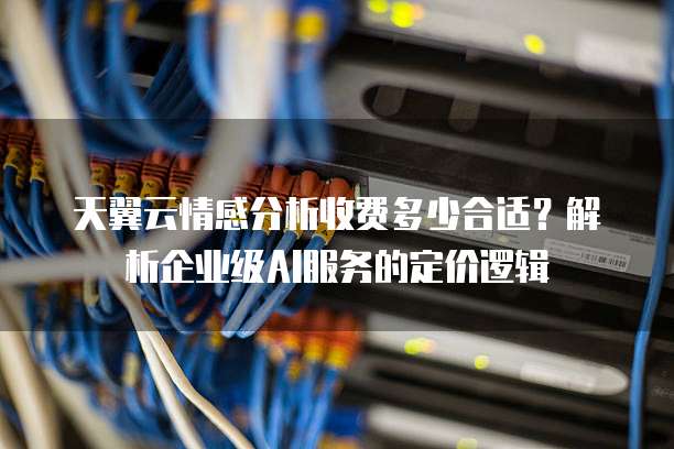 天翼云情感分析收费多少合适?解析企业级AI服务的定价逻辑