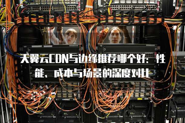 天翼云CDN与边缘推荐哪个好：性能、成本与场景的深度对比