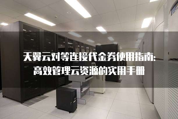 天翼云对等连接代金券使用指南:高效管理云资源的实用手册