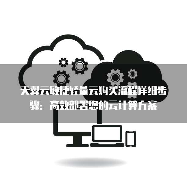 天翼云敏捷轻量云购买流程详细步骤：高效部署您的云计算方案