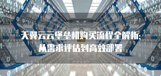 天翼云云堡垒机购买流程全解析:从需求评估到高效部署