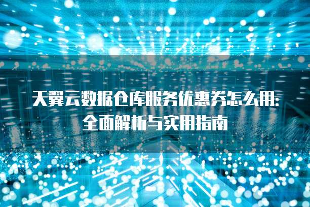 天翼云数据仓库服务优惠券怎么用：全面解析与实用指南