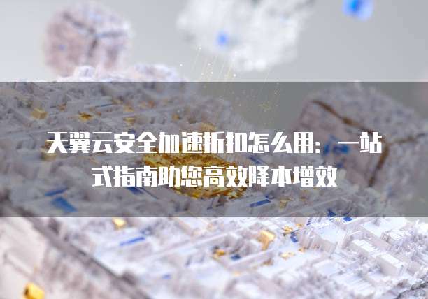 天翼云安全加速折扣怎么用：一站式指南助您高效降本增效