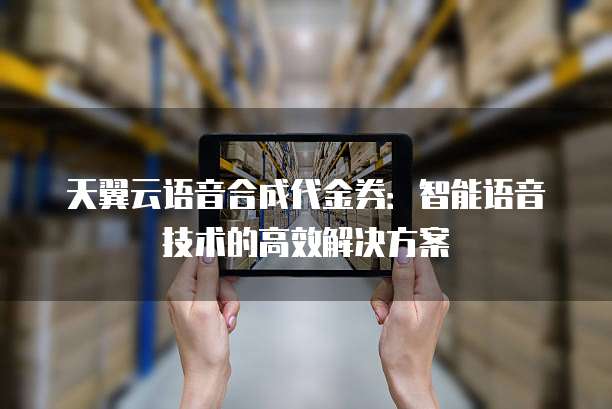 天翼云语音合成代金券：智能语音技术的高效解决方案