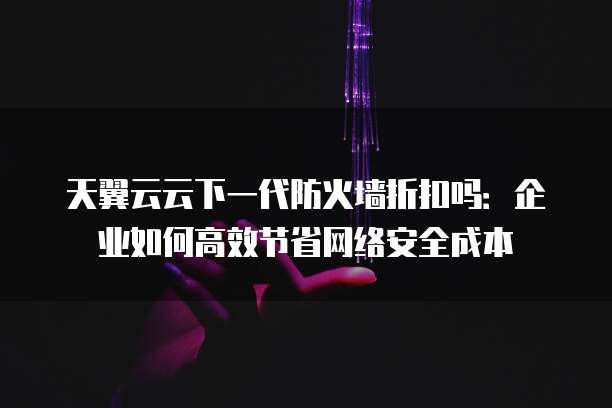 天翼云云下一代防火墙折扣吗:企业如何高效节省网络安全成本