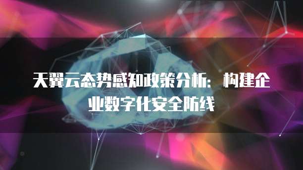 天翼云态势感知政策分析:构建企业数字化安全防线
