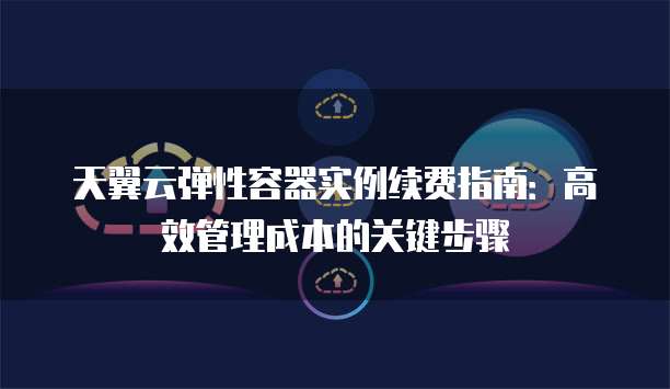 天翼云弹性容器实例续费指南：高效管理成本的关键步骤