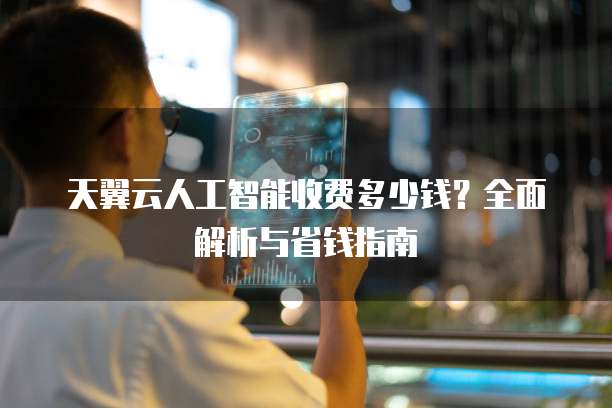 天翼云人工智能收费多少钱?全面解析与省钱指南