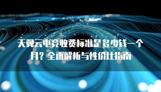 天翼云电竞收费标准是多少钱一个月?全面解析与性价比指南