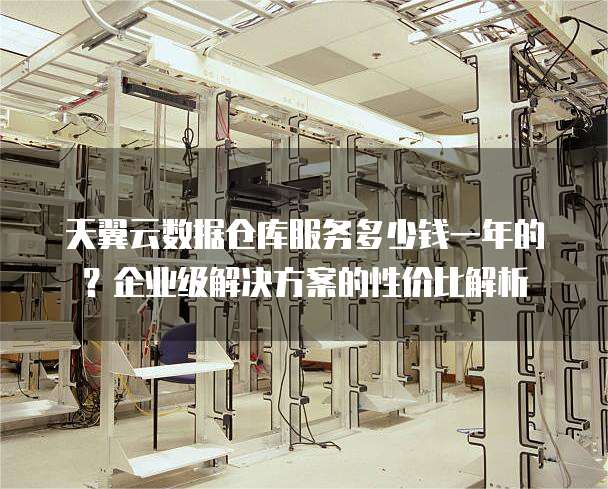 天翼云数据仓库服务多少钱一年的?企业级解决方案的性价比解析