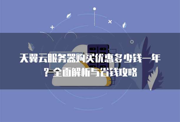 天翼云服务器购买优惠多少钱一年?全面解析与省钱攻略