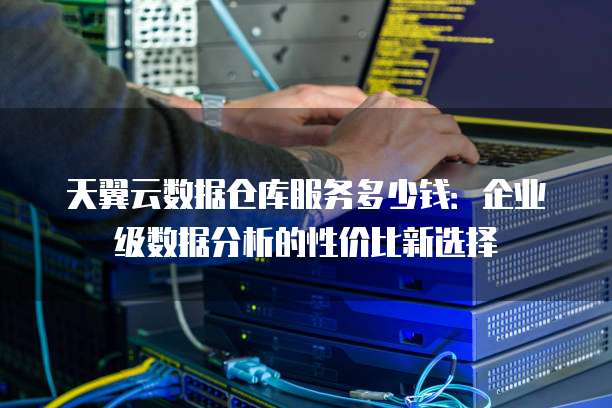 天翼云数据仓库服务多少钱:企业级数据分析的性价比新选择