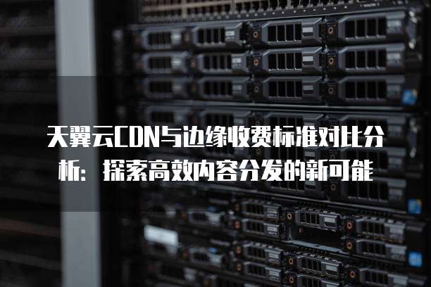 天翼云CDN与边缘收费标准对比分析:探索高效内容分发的新可能