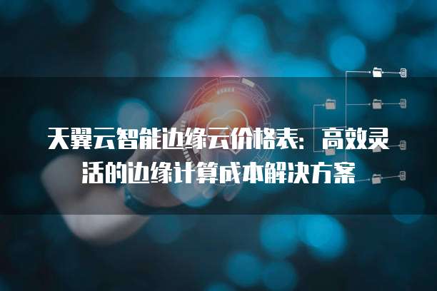 天翼云智能边缘云价格表:高效灵活的边缘计算成本解决方案