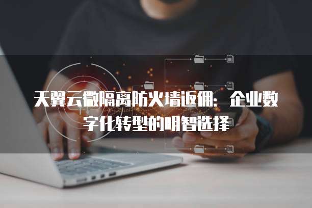 天翼云微隔离防火墙返佣：企业数字化转型的明智选择
