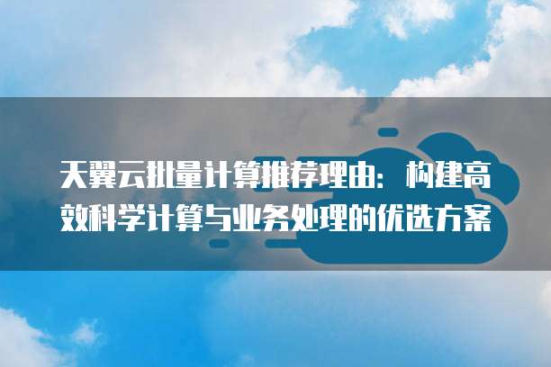 天翼云批量计算推荐理由:构建高效科学计算与业务处理的优选方案