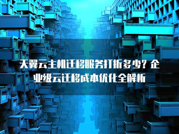 天翼云主机迁移服务打折多少?企业级云迁移成本优化全解析