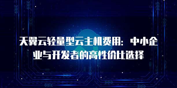 天翼云轻量型云主机费用:中小企业与开发者的高性价比选择
