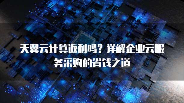 天翼云计算返利吗?详解企业云服务采购的省钱之道