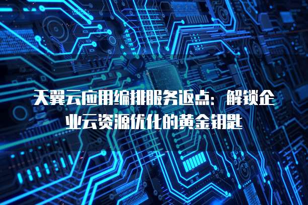 天翼云应用编排服务返点:解锁企业云资源优化的黄金钥匙