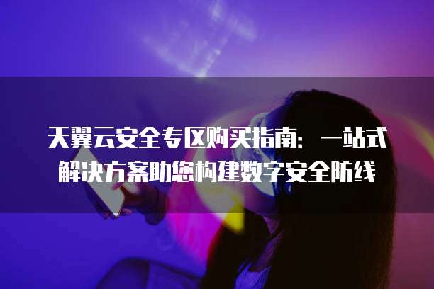 天翼云安全专区购买指南：一站式解决方案助您构建数字安全防线
