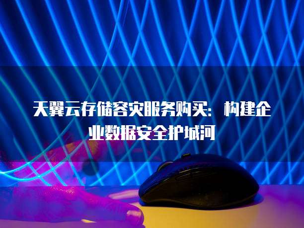 天翼云存储容灾服务购买:构建企业数据安全护城河