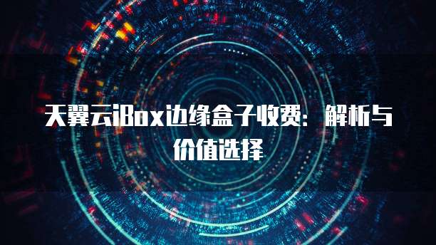 天翼云iBox边缘盒子收费:解析与价值选择