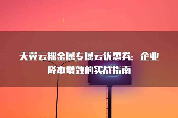 天翼云裸金属专属云优惠券:企业降本增效的实战指南