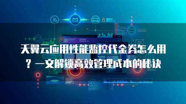 天翼云应用性能监控代金券怎么用?一文解锁高效管理成本的秘诀