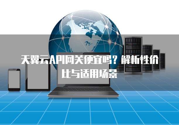 天翼云API网关便宜吗?解析性价比与适用场景