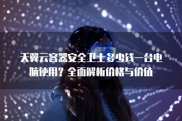 天翼云容器安全卫士多少钱一台电脑使用?全面解析价格与价值